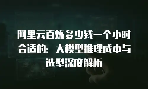 阿里云百炼多少钱一个小时合适的：大模型推理成本与选型深度解析