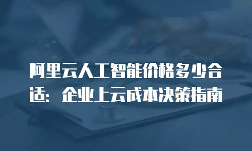 阿里云人工智能价格多少合适：企业上云成本决策指南