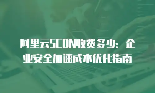 阿里云SCDN收费多少：企业安全加速成本优化指南