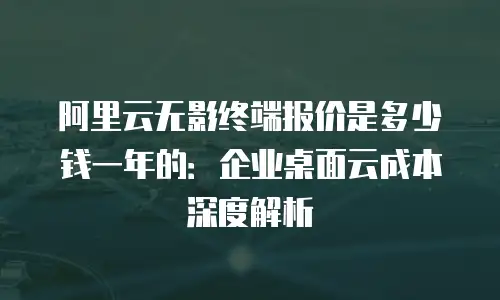 阿里云无影终端报价是多少钱一年的：企业桌面云成本深度解析