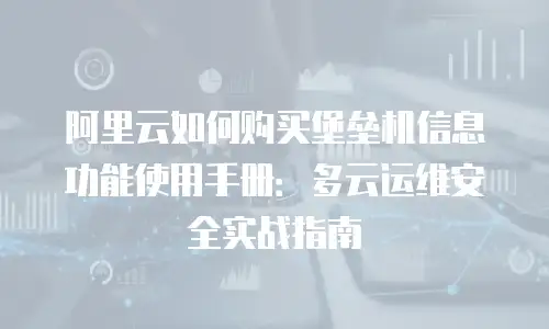 阿里云如何购买堡垒机信息功能使用手册：多云运维安全实战指南