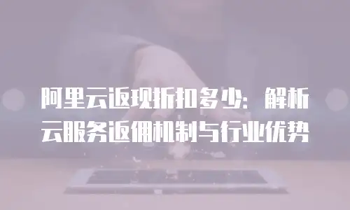 阿里云返现折扣多少：解析云服务返佣机制与行业优势