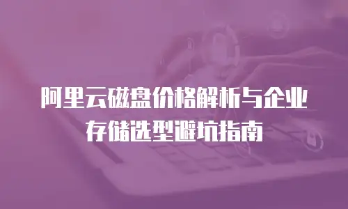 阿里云磁盘价格解析与企业存储选型避坑指南