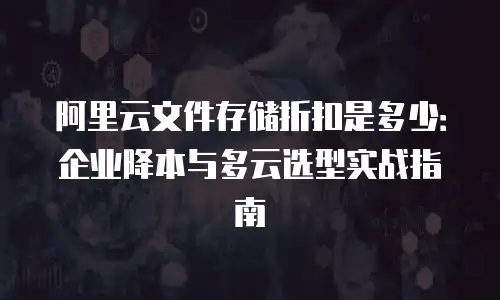 阿里云文件存储折扣是多少：企业降本与多云选型实战指南