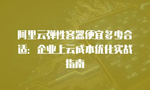 阿里云弹性容器便宜多少合适：企业上云成本优化实战指南