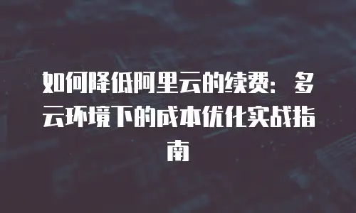 如何降低阿里云的续费：多云环境下的成本优化实战指南