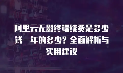 阿里云无影终端续费是多少钱一年的多少？全面解析与实用建议