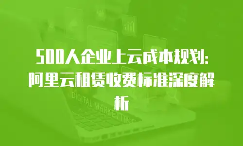 500人企业上云成本规划：阿里云租赁收费标准深度解析