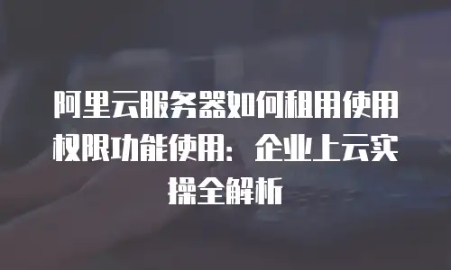 阿里云服务器如何租用使用权限功能使用：企业上云实操全解析