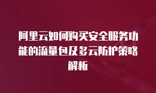 阿里云如何购买安全服务功能的流量包及多云防护策略解析