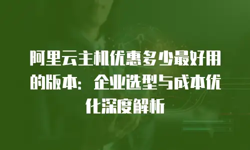 阿里云主机优惠多少最好用的版本：企业选型与成本优化深度解析