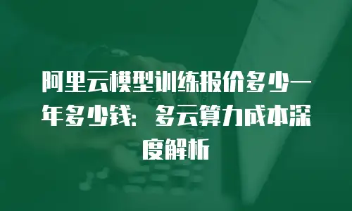 阿里云模型训练报价多少一年多少钱：多云算力成本深度解析