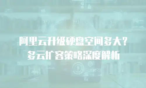 阿里云升级硬盘空间多大？多云扩容策略深度解析