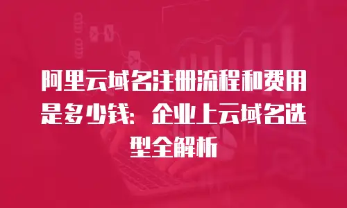 阿里云域名注册流程和费用是多少钱：企业上云域名选型全解析