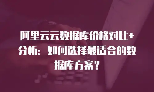 阿里云云数据库价格对比+分析：如何选择最适合的数据库方案？