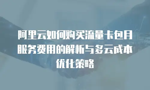 阿里云如何购买流量卡包月服务费用的解析与多云成本优化策略