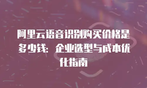 阿里云语音识别购买价格是多少钱：企业选型与成本优化指南