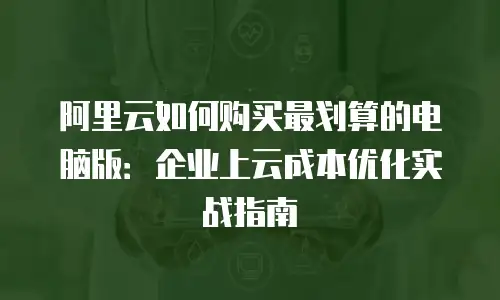 阿里云如何购买最划算的电脑版：企业上云成本优化实战指南