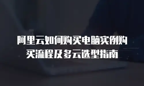 阿里云如何购买电脑实例购买流程及多云选型指南