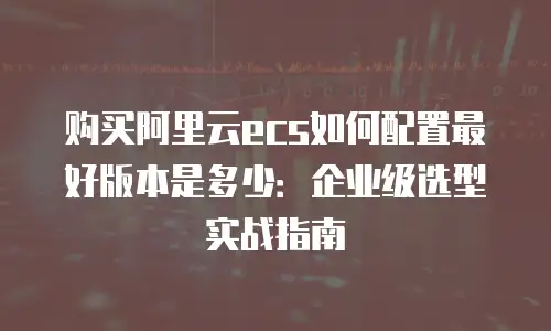 购买阿里云ecs如何配置最好版本是多少：企业级选型实战指南