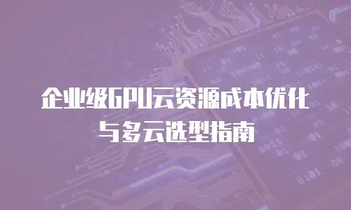 企业级GPU云资源成本优化与多云选型指南