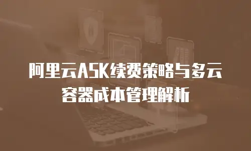阿里云ASK续费策略与多云容器成本管理解析