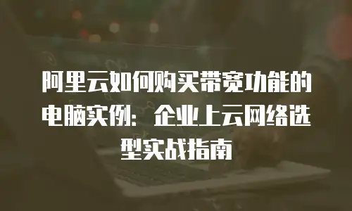 阿里云如何购买带宽功能的电脑实例：企业上云网络选型实战指南