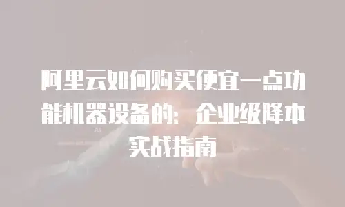 阿里云如何购买便宜一点功能机器设备的：企业级降本实战指南