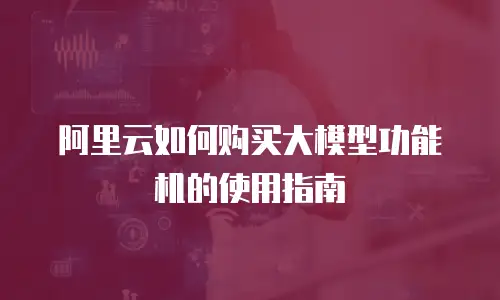 阿里云如何购买大模型功能机的使用指南