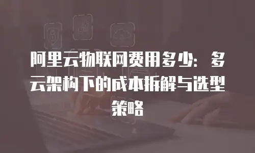 阿里云物联网费用多少：多云架构下的成本拆解与选型策略
