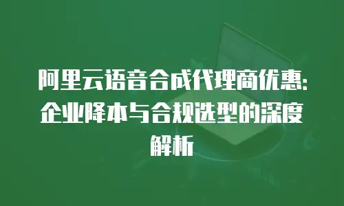 阿里云语音合成代理商优惠：企业降本与合规选型的深度解析