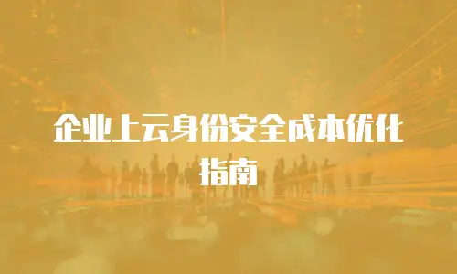 企业上云身份安全成本优化指南
