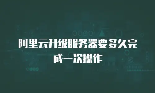 阿里云升级服务器要多久完成一次操作