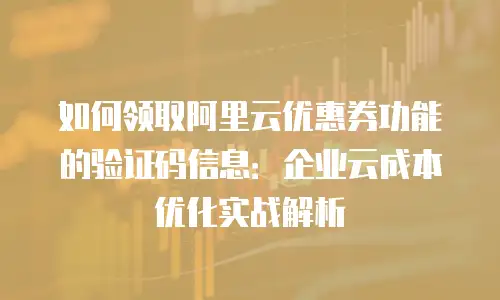 如何领取阿里云优惠券功能的验证码信息：企业云成本优化实战解析