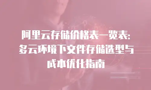 阿里云存储价格表一览表：多云环境下文件存储选型与成本优化指南