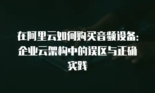 在阿里云如何购买音频设备：企业云架构中的误区与正确实践
