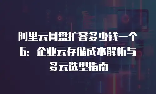 阿里云网盘扩容多少钱一个G：企业云存储成本解析与多云选型指南