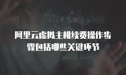 阿里云虚拟主机续费操作步骤包括哪些关键环节