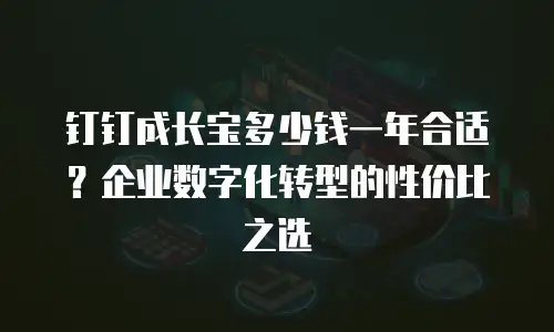 钉钉成长宝多少钱一年合适？企业数字化转型的性价比之选