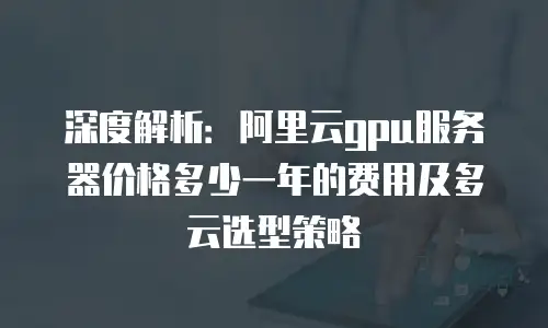 深度解析：阿里云gpu服务器价格多少一年的费用及多云选型策略