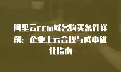 阿里云ccm域名购买条件详解：企业上云合规与成本优化指南