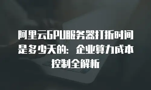 阿里云GPU服务器打折时间是多少天的：企业算力成本控制全解析