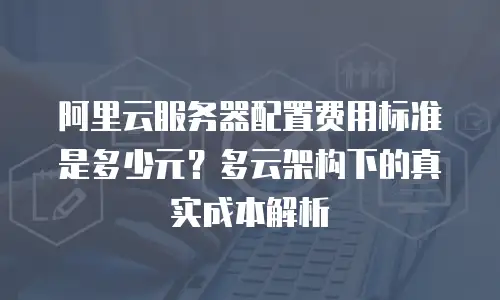 阿里云服务器配置费用标准是多少元？多云架构下的真实成本解析