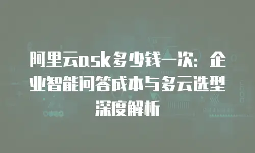 阿里云ask多少钱一次：企业智能问答成本与多云选型深度解析