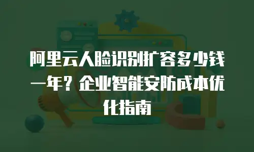 阿里云人脸识别扩容多少钱一年？企业智能安防成本优化指南