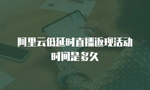 阿里云低延时直播返现活动时间是多久