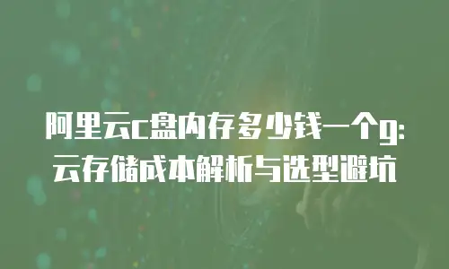阿里云c盘内存多少钱一个g：云存储成本解析与选型避坑
