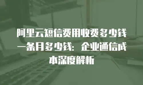 阿里云短信费用收费多少钱一条月多少钱：企业通信成本深度解析