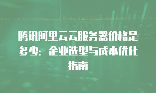 腾讯阿里云云服务器价格是多少：企业选型与成本优化指南