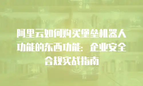 阿里云如何购买堡垒机器人功能的东西功能：企业安全合规实战指南
